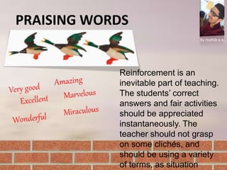 PRAISING WORDS
By Hathib k.k.
Reinforcement is an
inevitable part of teaching.
The students’ correct
answers and fair activities
should be appreciated
instantaneously. The
teacher should not grasp
on some clichés, and
should be using a variety
of terms, as situation
 