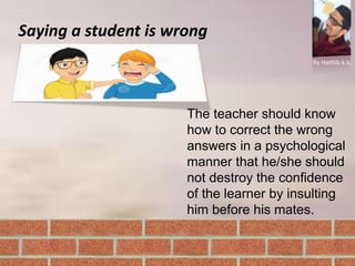 Saying a student is wrong
By Hathib k.k.
The teacher should know
how to correct the wrong
answers in a psychological
manner that he/she should
not destroy the confidence
of the learner by insulting
him before his mates.
 