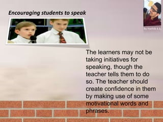 Encouraging students to speak
By Hathib k.k.
The learners may not be
taking initiatives for
speaking, though the
teacher tells them to do
so. The teacher should
create confidence in them
by making use of some
motivational words and
phrases.
 