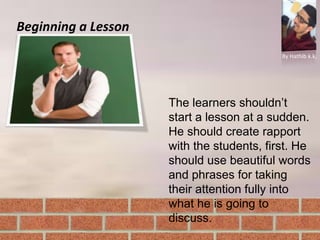 Beginning a Lesson
By Hathib k.k.
The learners shouldn’t
start a lesson at a sudden.
He should create rapport
with the students, first. He
should use beautiful words
and phrases for taking
their attention fully into
what he is going to
discuss.
 