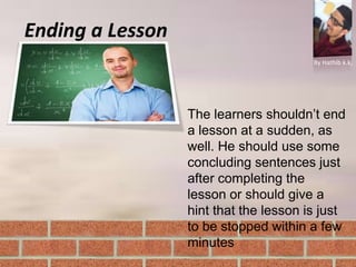 Ending a Lesson
By Hathib k.k.
The learners shouldn’t end
a lesson at a sudden, as
well. He should use some
concluding sentences just
after completing the
lesson or should give a
hint that the lesson is just
to be stopped within a few
minutes
 