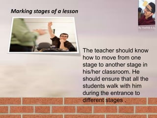Marking stages of a lesson
By Hathib k.k.
The teacher should know
how to move from one
stage to another stage in
his/her classroom. He
should ensure that all the
students walk with him
during the entrance to
different stages .
 
