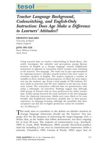 Teacher Language Background,
Codeswitching, and English-Only
Instruction: Does Age Make a Difference
to Learners’ Attitudes?
ERNESTO MACARO
University of Oxford
Oxford, England
JANG HO LEE
Korea Military Academy
Seoul, Korea
Using research data on teacher codeswitching in South Korea, this
article investigates the attitudes and perceptions among Korean
learners of English as a foreign language towards English-only
instruction as opposed to instruction which contains some switching
to the learners’ ﬁrst language. The study was in part operationalized
by exploring learners’ attitudes towards teachers who were native or
nonnative speakers of English. The authors explored a number of
variables to these attitudes and perceptions, of which the most impor-
tant was the students’ age. From a total sample of 798 students, 311
were adults at university and 487 were children in the last year of pri-
mary school. The researchers collected data via questionnaire and,
using a subsample, via interviews. Findings suggest that although
both groups of learners had no clear preferences for either teacher
type, neither group favoured the total exclusion of the ﬁrst language
from the classroom interaction. Adults were more likely to be com-
fortable with English-only instruction, possibly due to their greater
experience in language learning, although the possibility that their
acceptance was also due to higher proﬁciency cannot be excluded.
doi: 10.1002/tesq.74
This study aims to contribute to the debate on whether teachers in
foreign language classrooms should use the learners’ ﬁrst lan-
guage (L1) for the purposes of instructing the target language (L2), a
debate that, as the studies that follow demonstrate, has been ongoing
for at least 20 years. The majority of commentators (e.g., Auerbach,
1993; G. Cook, 2010; Widdowson, 2003) provide theoretical justiﬁca-
tions for including L1 use even in communicative classrooms, whilst a
minority (Chambers, 1991; Curtain & Pesola, 1994) argue that its
TESOL QUARTERLY Vol. 47, No. 4, December 2013
© 2012 TESOL International Association
717
 