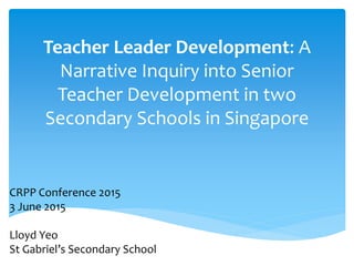 Teacher Leader Development: A
Narrative Inquiry into Senior
Teacher Development in two
Secondary Schools in Singapore
CRPP Conference 2015
3 June 2015
Lloyd Yeo
St Gabriel’s Secondary School
 