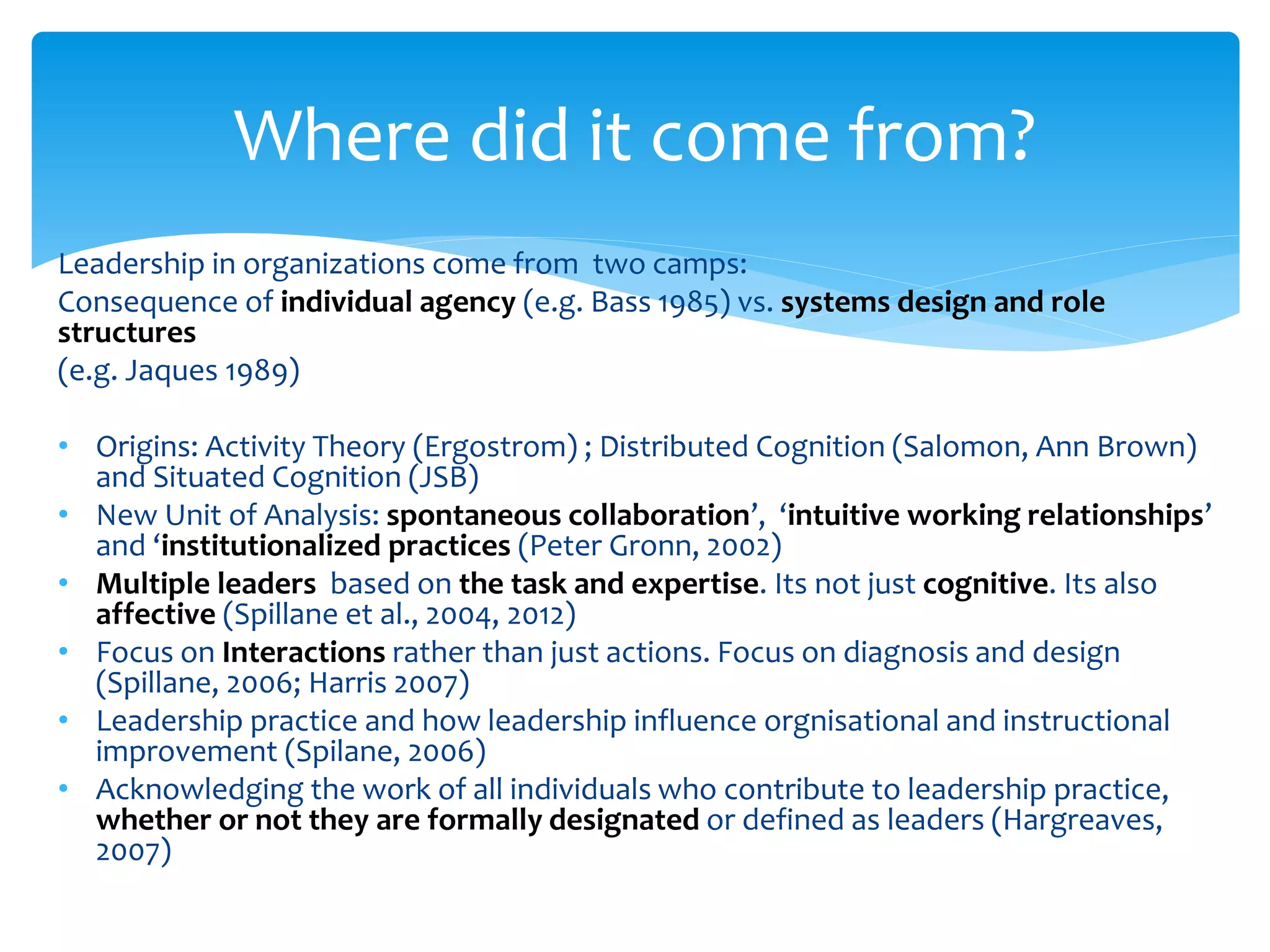 Leadership in organizations come from two camps:
Consequence of individual agency (e.g. Bass 1985) vs. systems design and role
structures
(e.g. Jaques 1989)
• Origins: Activity Theory (Ergostrom) ; Distributed Cognition (Salomon, Ann Brown)
and Situated Cognition (JSB)
• New Unit of Analysis: spontaneous collaboration’, ‘intuitive working relationships’
and ‘institutionalized practices (Peter Gronn, 2002)
• Multiple leaders based on the task and expertise. Its not just cognitive. Its also
affective (Spillane et al., 2004, 2012)
• Focus on Interactions rather than just actions. Focus on diagnosis and design
(Spillane, 2006; Harris 2007)
• Leadership practice and how leadership influence orgnisational and instructional
improvement (Spilane, 2006)
• Acknowledging the work of all individuals who contribute to leadership practice,
whether or not they are formally designated or defined as leaders (Hargreaves,
2007)
Where did it come from?
 