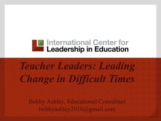 Teacher Leaders: Leading
Change in Difficult Times
Bobby Ashley, Educational Consultant
bobbyashley2010@gmail.com
 