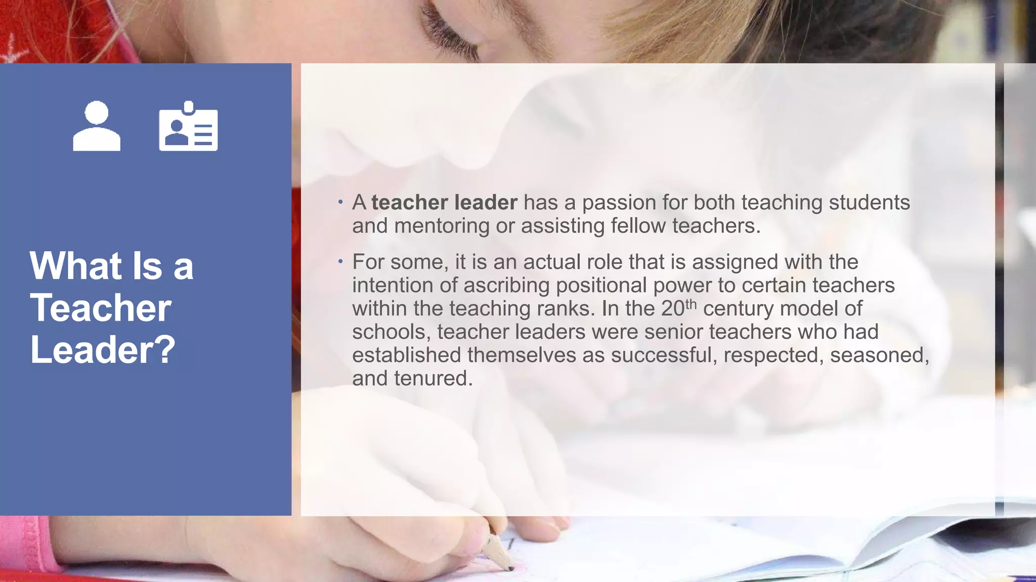 What Is a
Teacher
Leader?
A teacher leader has a passion for both teaching students
and mentoring or assisting fellow teachers.
For some, it is an actual role that is assigned with the
intention of ascribing positional power to certain teachers
within the teaching ranks. In the 20th century model of
schools, teacher leaders were senior teachers who had
established themselves as successful, respected, seasoned,
and tenured.