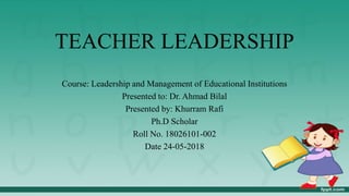 TEACHER LEADERSHIP
Course: Leadership and Management of Educational Institutions
Presented to: Dr. Ahmad Bilal
Presented by: Khurram Rafi
Ph.D Scholar
Roll No. 18026101-002
Date 24-05-2018
 