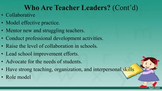 Who Are Teacher Leaders? (Cont’d)
• Collaborative
• Model effective practice.
• Mentor new and struggling teachers.
• Conduct professional development activities.
• Raise the level of collaboration in schools.
• Lead school improvement efforts.
• Advocate for the needs of students.
• Have strong teaching, organization, and interpersonal skills
• Role model
 