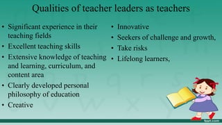 Qualities of teacher leaders as teachers
• Significant experience in their
teaching fields
• Excellent teaching skills
• Extensive knowledge of teaching
and learning, curriculum, and
content area
• Clearly developed personal
philosophy of education
• Creative
• Innovative
• Seekers of challenge and growth,
• Take risks
• Lifelong learners,
 