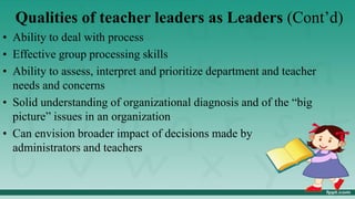 Qualities of teacher leaders as Leaders (Cont’d)
• Ability to deal with process
• Effective group processing skills
• Ability to assess, interpret and prioritize department and teacher
needs and concerns
• Solid understanding of organizational diagnosis and of the “big
picture” issues in an organization
• Can envision broader impact of decisions made by
administrators and teachers
 
