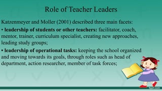 Role of Teacher Leaders
Katzenmeyer and Moller (2001) described three main facets:
• leadership of students or other teachers: facilitator, coach,
mentor, trainer, curriculum specialist, creating new approaches,
leading study groups;
• leadership of operational tasks: keeping the school organized
and moving towards its goals, through roles such as head of
department, action researcher, member of task forces;
 