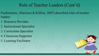 Role of Teacher Leaders (Cont’d)
Furthermore, (Harrison & Killion, 2007) described roles of teacher
leaders
1. Resource Provider
2. Instructional Specialist
3. Curriculum Specialist
4. Classroom Supporter
5. Learning Facilitator
 