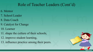 Role of Teacher Leaders (Cont’d)
6. Mentor
7. School Leader
8. Data Coach
9. Catalyst for Change
10. Learner
11. shape the culture of their schools,
12. improve student learning,
13. influence practice among their peers.
 