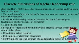 Discrete dimensions of teacher leadership role
Muijs and Harris (2003) describes seven dimensions of teacher leadership role
from the literature.
1. The translation of the principles of school improvement into the practices of
individual classrooms.
2. Participative leadership where all teachers feel part of the change or
development and have a sense of ownership
3. The mediating role.
4. Forging close relationships with individual teachers through which mutual
learning takes place.
5. Undertaking action research
6. Instigating peer classroom observation
7. Contributing to the establishment of a collaborative culture in the school
 
