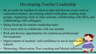 Developing Teacher Leadership
• Be set aside for teachers to meet to plan and discuss issues such as
curriculum matters, developing school-wide plans, leading study
groups, organizing visits to other schools, collaborating with HEIs, and
collaborating with colleagues
• Being freed up for teacher leadership tasks
• Give more time to collaborate with one another
• Rich and diverse opportunities for continuous professional
Development
• Improvement of teachers’ self-confidence to act as leaders in their
schools
• Mentoring, Observation, Peer coaching and Mutual reflection
 