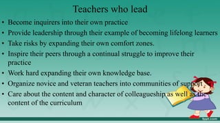 Teachers who lead
• Become inquirers into their own practice
• Provide leadership through their example of becoming lifelong learners
• Take risks by expanding their own comfort zones.
• Inspire their peers through a continual struggle to improve their
practice
• Work hard expanding their own knowledge base.
• Organize novice and veteran teachers into communities of support
• Care about the content and character of colleagueship as well as the
content of the curriculum
 
