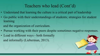 Teachers who lead (Cont’d)
• Understand that learning the culture is a critical part of leadership
• Go public with their understandings of students; strategies for student
learning
and the organization of curriculum.
• Pursue working with their peers despite sometimes negative responses.
• Lead in different ways - both formally
and informally (Lieberman, 2013).
 
