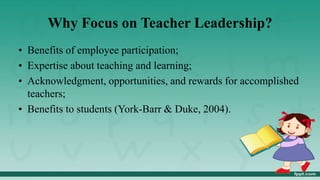 Why Focus on Teacher Leadership?
• Benefits of employee participation;
• Expertise about teaching and learning;
• Acknowledgment, opportunities, and rewards for accomplished
teachers;
• Benefits to students (York-Barr & Duke, 2004).
 