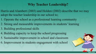 Why Teacher Leadership?
Harris and Alambert (2003) and Holden (2002) describe that we may
adopt the teacher leadership in our school to;
1. Operate the school as a professional learning community
2. Strong and measurable improvements in students’ learning
3. Building professional skills
4. Building capacity to keep the school progressing
5. Sustainable improvement in school and classroom
6. Improvement in students engagement with school
 