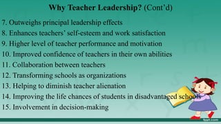 Why Teacher Leadership? (Cont’d)
7. Outweighs principal leadership effects
8. Enhances teachers’ self-esteem and work satisfaction
9. Higher level of teacher performance and motivation
10. Improved confidence of teachers in their own abilities
11. Collaboration between teachers
12. Transforming schools as organizations
13. Helping to diminish teacher alienation
14. Improving the life chances of students in disadvantaged schools
15. Involvement in decision-making
 
