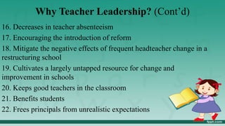 Why Teacher Leadership? (Cont’d)
16. Decreases in teacher absenteeism
17. Encouraging the introduction of reform
18. Mitigate the negative effects of frequent headteacher change in a
restructuring school
19. Cultivates a largely untapped resource for change and
improvement in schools
20. Keeps good teachers in the classroom
21. Benefits students
22. Frees principals from unrealistic expectations
 
