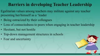 Barriers in developing Teacher Leadership
Egalitarian values among teachers may militate against any teacher
presenting her/himself as a ‘leader
• Being ostracized by their colleagues
• Loss of connectedness to peers when engaging in teacher leadership
• Hesitant, but not hostile
• Top-down management structures in schools
• Fear and uncertainty
 