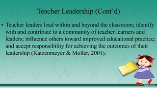 Teacher Leadership (Cont’d)
• Teacher leaders lead within and beyond the classroom; identify
with and contribute to a community of teacher learners and
leaders; influence others toward improved educational practice;
and accept responsibility for achieving the outcomes of their
leadership (Katzenmeyer & Moller, 2001).
 