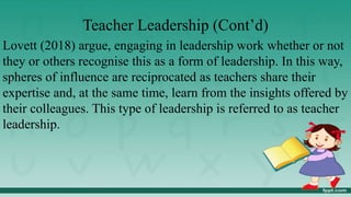 Teacher Leadership (Cont’d)
Lovett (2018) argue, engaging in leadership work whether or not
they or others recognise this as a form of leadership. In this way,
spheres of influence are reciprocated as teachers share their
expertise and, at the same time, learn from the insights offered by
their colleagues. This type of leadership is referred to as teacher
leadership.
 