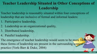 Teacher Leadership Situated in Other Conceptions of
Leadership
Teacher leadership is reasonably situated within four conceptions of
leadership that are inclusive of formal and informal leaders:
1. Participative leadership,
2. Leadership as an organizational quality,
3. Distributed leadership,
4. Parallel leadership.
The emergence of teacher leadership would seem to be more likely when
these forms of leadership are present in the surrounding context of
practice (York-Barr & Duke, 2004)
 