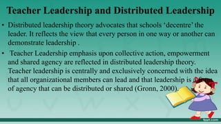 Teacher Leadership and Distributed Leadership
• Distributed leadership theory advocates that schools ‘decentre’ the
leader. It reflects the view that every person in one way or another can
demonstrate leadership .
• Teacher Leadership emphasis upon collective action, empowerment
and shared agency are reflected in distributed leadership theory.
Teacher leadership is centrally and exclusively concerned with the idea
that all organizational members can lead and that leadership is a form
of agency that can be distributed or shared (Gronn, 2000).
 