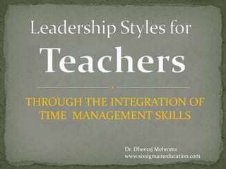 Leadership Styles forTeachers THROUGH THE INTEGRATION OF   TIME  MANAGEMENT SKILLS Dr. Dheeraj Mehrotra www.sixsigmaineducation.com 