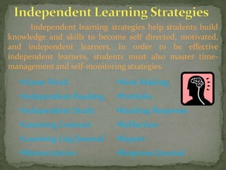 Independent learning strategies help students build
knowledge and skills to become self directed, motivated,
and independent learners. In order to be effective
independent learners, students must also master time-
management and self-monitoring strategies.
•Home Work •Note Making
•Independent Reading •Portfolio
•Independent Study •Reading Response
•Learning Contract •Reflection
•Learning Log/Journal •Report
•Memorization •Response Journal
 