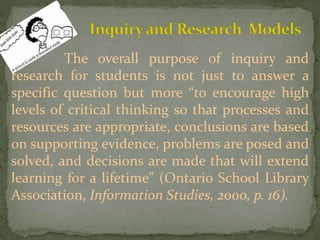 The overall purpose of inquiry and
research for students is not just to answer a
specific question but more “to encourage high
levels of critical thinking so that processes and
resources are appropriate, conclusions are based
on supporting evidence, problems are posed and
solved, and decisions are made that will extend
learning for a lifetime” (Ontario School Library
Association, Information Studies, 2000, p. 16).
 