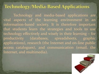 Technology and media-based applications are
vital aspects of the learning environment in an
information-based society. It is therefore important
that students learn the strategies and tools to use
technology effectively and wisely in their learning – for
productivity (databases, spreadsheets, graphic
applications), research (the Internet and on-line public
access catalogues), and communication (email, the
Internet, and multimedia).
 