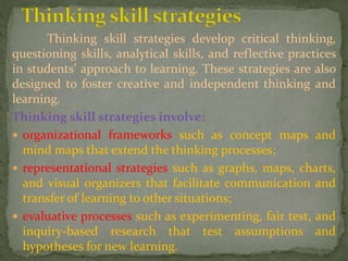Thinking skill strategies develop critical thinking,
questioning skills, analytical skills, and reflective practices
in students’ approach to learning. These strategies are also
designed to foster creative and independent thinking and
learning.
Thinking skill strategies involve:
 organizational frameworks such as concept maps and
mind maps that extend the thinking processes;
 representational strategies such as graphs, maps, charts,
and visual organizers that facilitate communication and
transfer of learning to other situations;
 evaluative processes such as experimenting, fair test, and
inquiry-based research that test assumptions and
hypotheses for new learning.
 