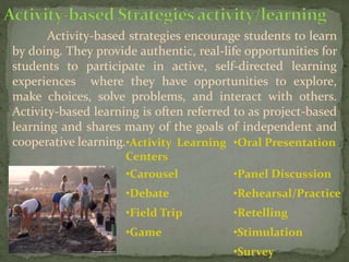 Activity-based strategies encourage students to learn
by doing. They provide authentic, real-life opportunities for
students to participate in active, self-directed learning
experiences where they have opportunities to explore,
make choices, solve problems, and interact with others.
Activity-based learning is often referred to as project-based
learning and shares many of the goals of independent and
cooperative learning.•Activity Learning
Centers
•Oral Presentation
•Carousel •Panel Discussion
•Debate •Rehearsal/Practice
•Field Trip •Retelling
•Game •Stimulation
•Survey
 