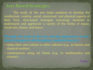 The study of the arts helps students to develop the
intellectual, creative, social, emotional, and physical aspects of
their lives. Arts-based strategies encourage students to
understand and appreciate a variety of the forms of music,
visual arts, drama, and dance.
Through the study of the arts and the application of arts-
based strategies to all disciplines, students learn to:
 relate their own culture to other cultures (e.g., in history and
classical studies);
 communicate using art forms (e.g., in mathematics and
science);
Cont…
 