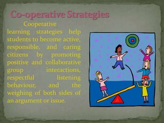 Cooperative
learning strategies help
students to become active,
responsible, and caring
citizens by promoting
positive and collaborative
group interactions,
respectful listening
behaviour, and the
weighing of both sides of
an argument or issue.
 