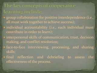  group collaboration for positive interdependence (i.e.,
all must work together to achieve success);
 individual accountability (i.e., each individual must
contribute in order to learn);
 interpersonal skills of communication, trust, decision
making, and conflict resolution;
 face-to-face interviewing, processing, and sharing
skills;
 final reflection and debriefing to assess the
effectiveness of the process.
 