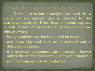 Direct instruction strategies are used in a
structured environment that is directed by the
teacher/group leader. Direct instruction encompasses
a wide variety of instructional strategies that are
effective when:
 background information is required for learning;
 new knowledge and skills are introduced and/or
deled by the teacher;
 it is necessary to communicate information known
only to the teacher (for example, safety information);
 prior learning needs to be reinforced.
 