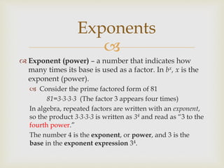 
 Exponent (power) – a number that indicates how
many times its base is used as a factor. In bx, x is the
exponent (power).
 Consider the prime factored form of 81
81=3∙3∙3∙3 (The factor 3 appears four times)
In algebra, repeated factors are written with an exponent,
so the product 3∙3∙3∙3 is written as 34 and read as “3 to the
fourth power.”
The number 4 is the exponent, or power, and 3 is the
base in the exponent expression 34.
Exponents
 