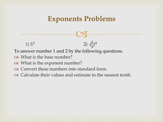 
1) 53 2) (
2
3
)4
To answer number 1 and 2 by the following questions.
 What is the base number?
 What is the exponent number?
 Convert these numbers into standard form.
 Calculate their values and estimate to the nearest tenth.
Exponents Problems
 