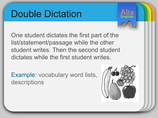 Double Dictation
One student dictates the first part of the
list/statement/passage while the other
student writes. Then the second student
dictates while the first student writes.
Example: vocabulary word lists,
descriptions
 