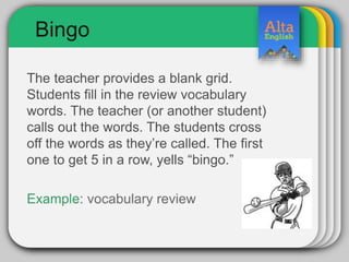 Bingo
The teacher provides a blank grid.
Students fill in the review vocabulary
words. The teacher (or another student)
calls out the words. The students cross
off the words as they’re called. The first
one to get 5 in a row, yells “bingo.”
Example: vocabulary review
 