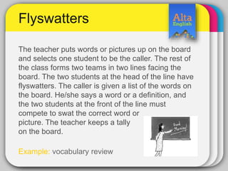 The teacher puts words or pictures up on the board
and selects one student to be the caller. The rest of
the class forms two teams in two lines facing the
board. The two students at the head of the line have
flyswatters. The caller is given a list of the words on
the board. He/she says a word or a definition, and
the two students at the front of the line must
compete to swat the correct word or
picture. The teacher keeps a tally
on the board.
Example: vocabulary review
Flyswatters
 