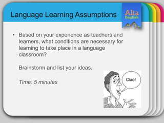 Language Learning Assumptions
• Based on your experience as teachers and
learners, what conditions are necessary for
learning to take place in a language
classroom?
Brainstorm and list your ideas.
Time: 5 minutes
 