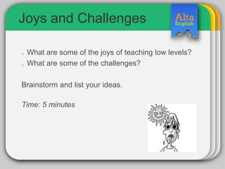 Joys and Challenges
What are some of the joys of teaching low levels?
What are some of the challenges?
Brainstorm and list your ideas.
Time: 5 minutes
 