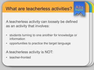 What are teacherless activities?
A teacherless activity can loosely be defined
as an activity that involves:
• students turning to one another for knowledge or
information
• opportunities to practice the target language
A teacherless activity is NOT:
• teacher-fronted
 