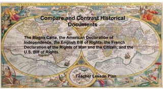 The Magna Carta, the American Declaration of
Independence, the English Bill of Rights, the French
Declaration of the Rights of Man and the Citizen, and the
U.S. Bill of Rights.
Compare and Contrast Historical
Documents
Teacher Lesson Plan
 